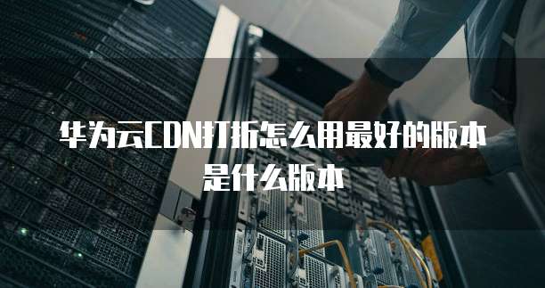 华为云CDN打折怎么用最好的版本是什么版本