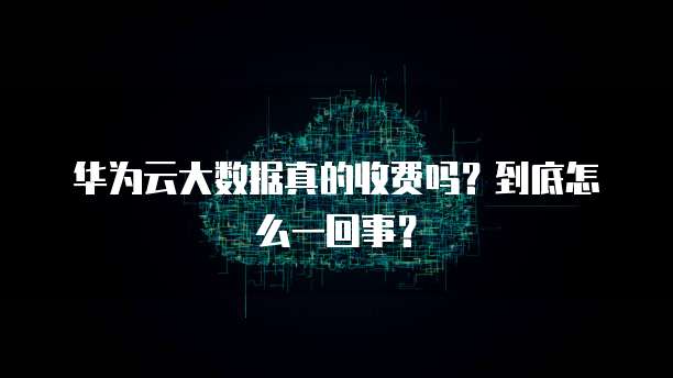 华为云大数据真的收费吗?到底怎么一回事?