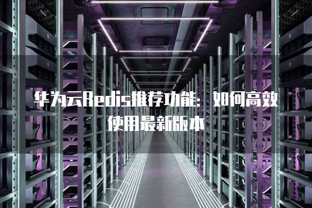华为云Redis推荐功能:如何高效使用最新版本