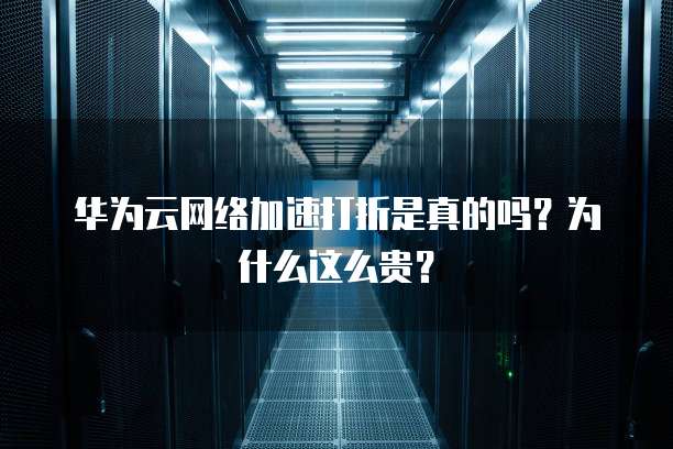 华为云网络加速打折是真的吗？为什么这么贵？