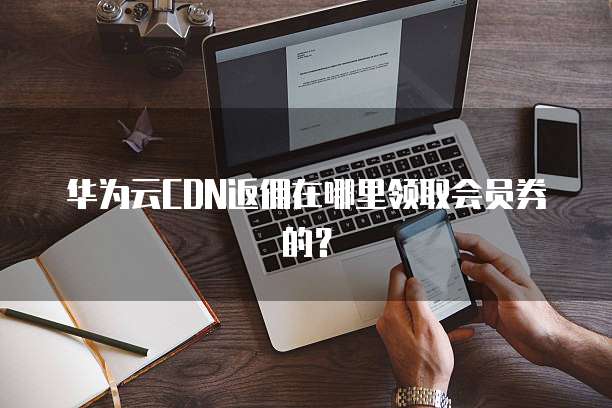 华为云CDN返佣在哪里领取会员券的？