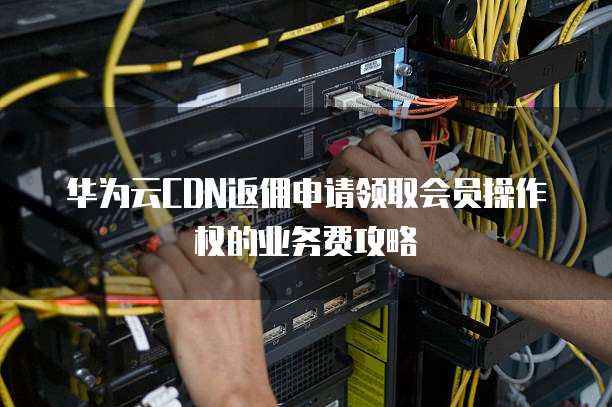 华为云CDN返佣申请领取会员操作权的业务费攻略