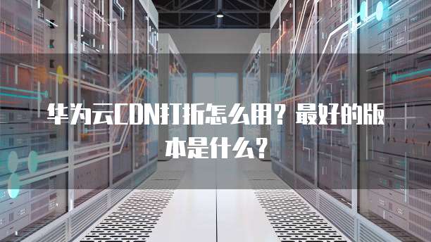 华为云CDN打折怎么用?最好的版本是什么?