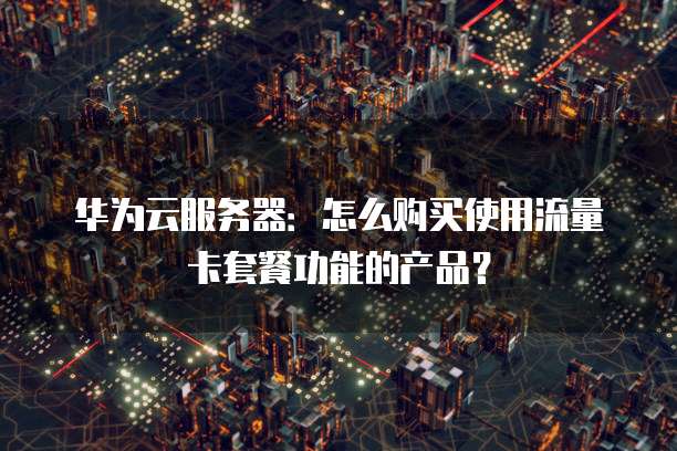 华为云服务器：怎么购买使用流量卡套餐功能的产品？