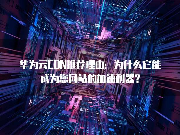 华为云CDN推荐理由:为什么它能成为您网站的加速利器?