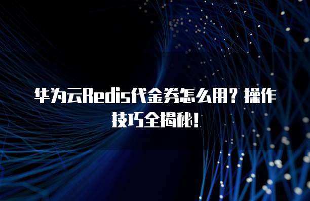 华为云Redis代金券怎么用?操作技巧全揭秘!
