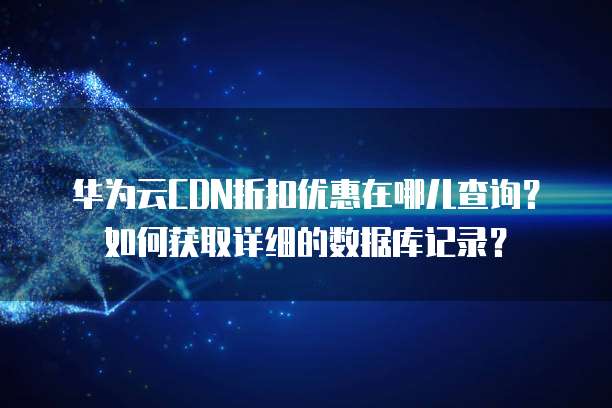 华为云CDN折扣优惠在哪儿查询?如何获取详细的数据库记录?