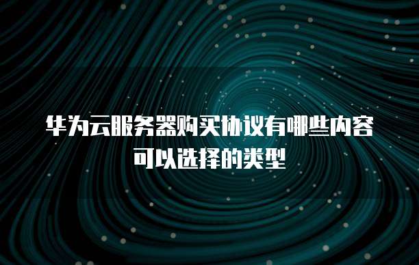华为云服务器购买协议有哪些内容可以选择的类型
