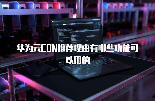 华为云CDN推荐理由有哪些功能可以用的