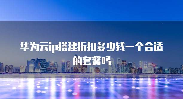 华为云ip搭建折扣多少钱一个合适的套餐吗