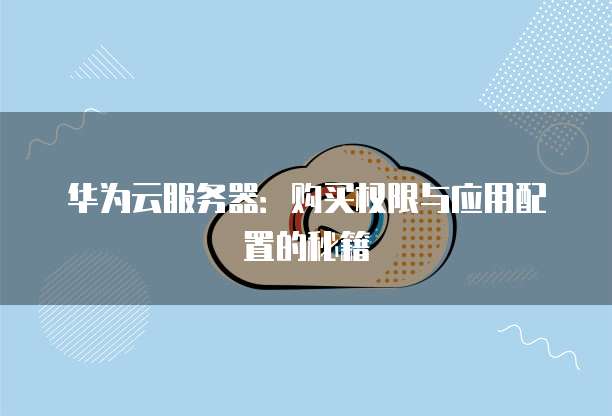 华为云服务器:购买权限与应用配置的秘籍