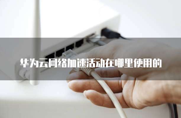 华为云网络加速活动在哪里使用的