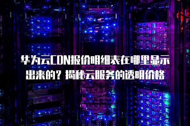 华为云CDN报价明细表在哪里显示出来的?揭秘云服务的透明价格