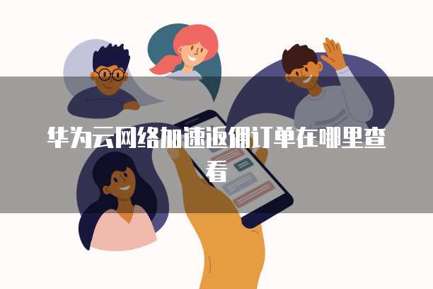华为云网络加速返佣订单在哪里查看