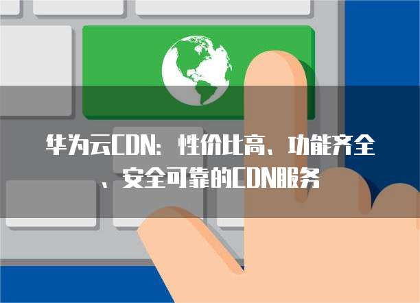 华为云CDN:性价比高、功能齐全、安全可靠的CDN服务