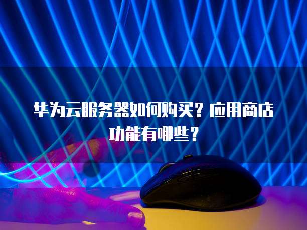 华为云服务器如何购买?应用商店功能有哪些?