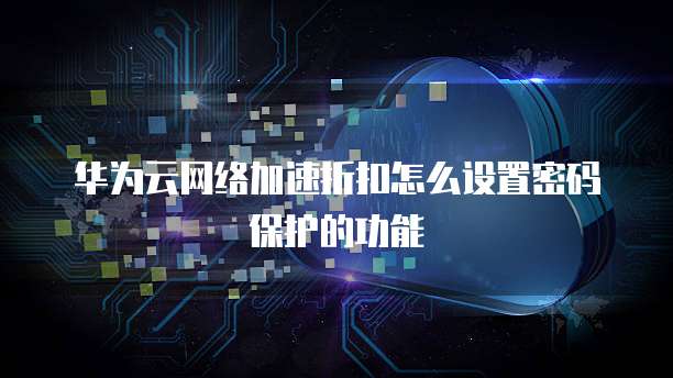 华为云网络加速折扣怎么设置密码保护的功能