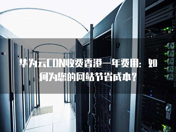华为云CDN收费香港一年费用:如何为您的网站节省成本?