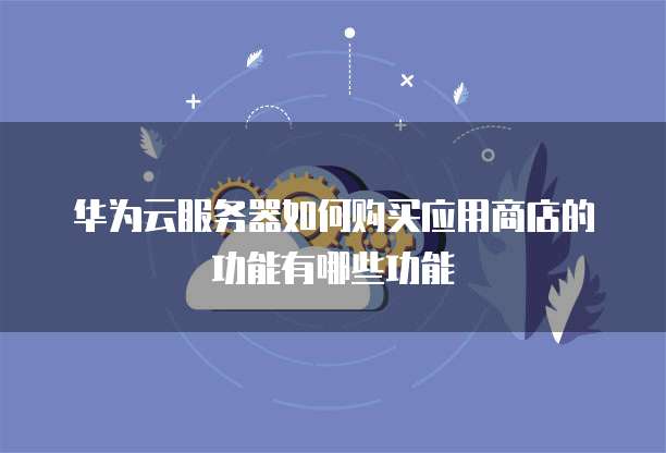 华为云服务器如何购买应用商店的功能有哪些功能