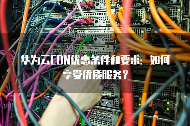 华为云CDN优惠条件和要求：如何享受优质服务？