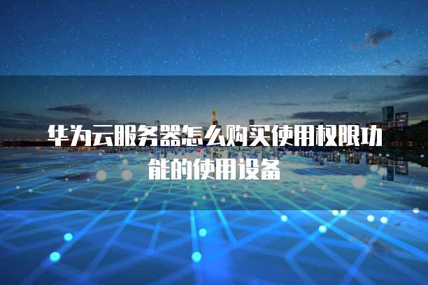 华为云服务器怎么购买使用权限功能的使用设备