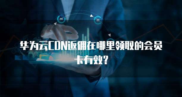 华为云CDN返佣在哪里领取的会员卡有效?