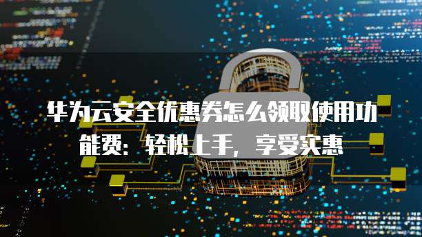 华为云安全优惠券怎么领取使用功能费:轻松上手,享受实惠