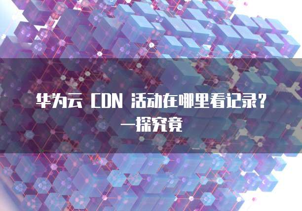 华为云 CDN 活动在哪里看记录?一探究竟