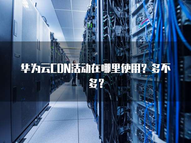 华为云CDN活动在哪里使用？多不多？