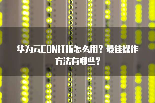 华为云CDN打折怎么用?最佳操作方法有哪些?