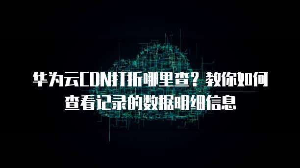 华为云CDN打折哪里查?教你如何查看记录的数据明细信息