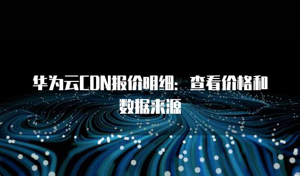 华为云CDN报价明细:查看价格和数据来源