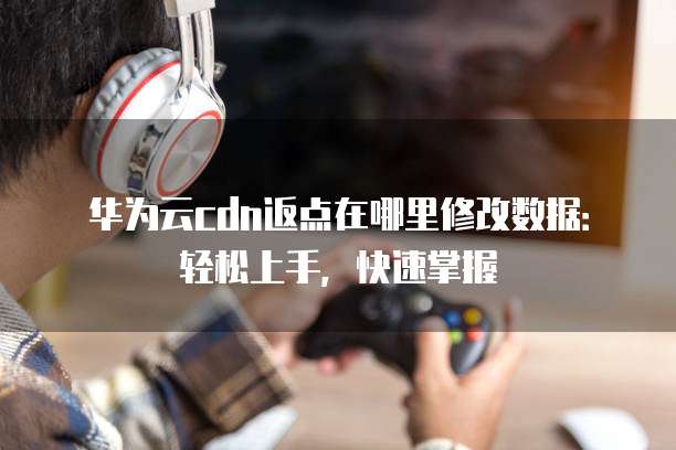 华为云cdn返点在哪里修改数据:轻松上手,快速掌握