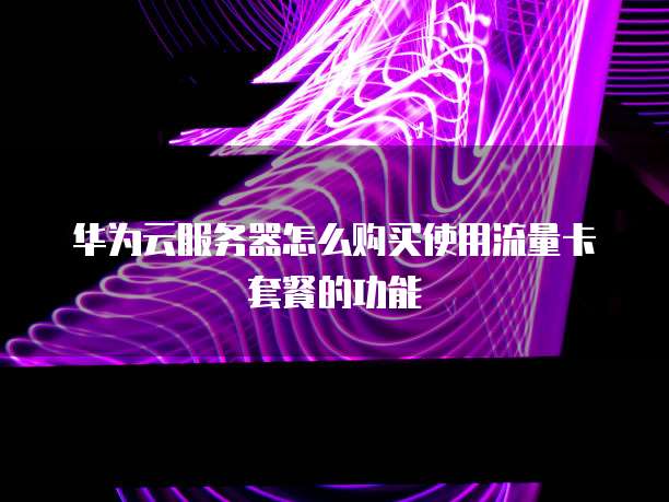 华为云服务器怎么购买使用流量卡套餐的功能