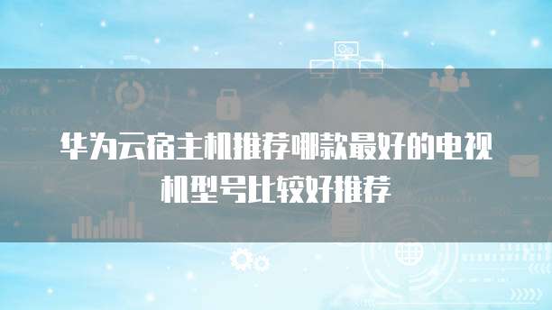 华为云宿主机推荐哪款最好的电视机型号比较好推荐