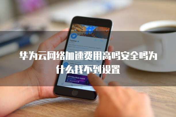 华为云网络加速费用高吗安全吗为什么找不到设置