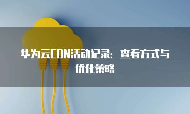 华为云CDN活动记录：查看方式与优化策略