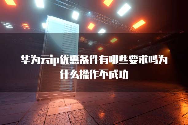 华为云ip优惠条件有哪些要求吗为什么操作不成功