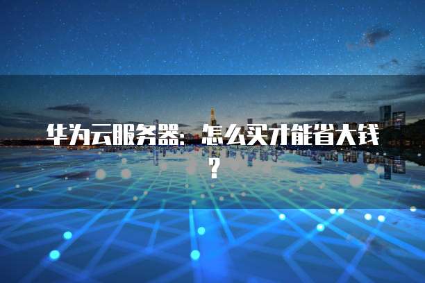 华为云服务器:怎么买才能省大钱?