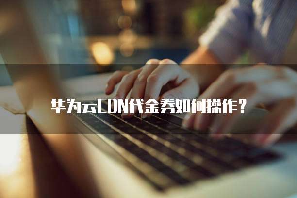 华为云CDN代金券如何操作?