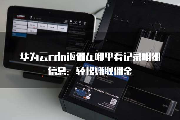 华为云cdn返佣在哪里看记录明细信息:轻松赚取佣金