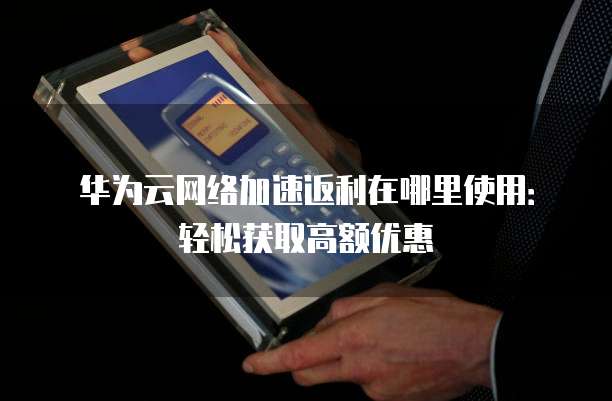 华为云网络加速返利在哪里使用:轻松获取高额优惠