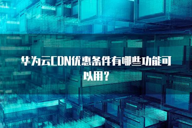 华为云CDN优惠条件有哪些功能可以用?