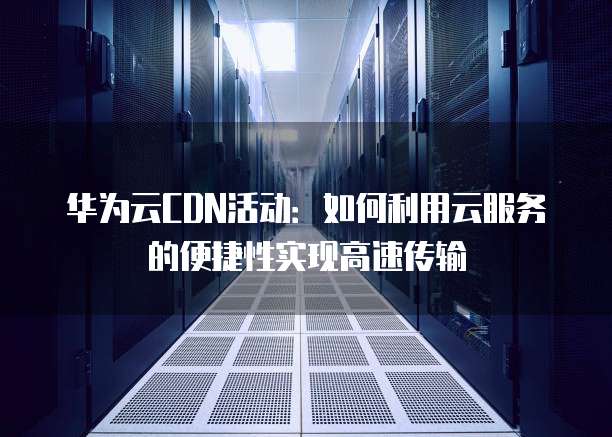 华为云CDN活动：如何利用云服务的便捷性实现高速传输