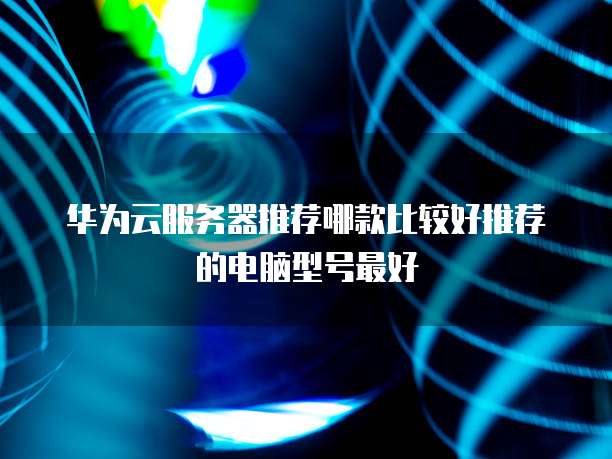 华为云服务器推荐哪款比较好推荐的电脑型号最好