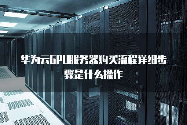 华为云GPU服务器购买流程详细步骤是什么操作