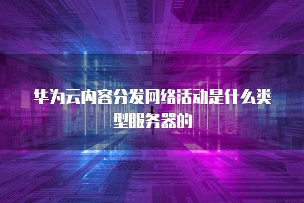华为云内容分发网络活动是什么类型服务器的