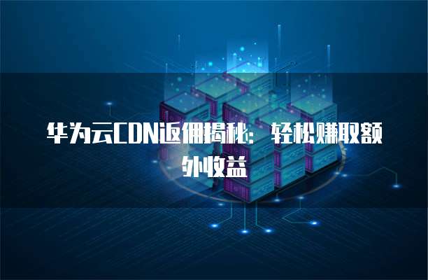 华为云CDN返佣揭秘：轻松赚取额外收益