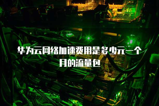 华为云网络加速费用是多少元一个月的流量包