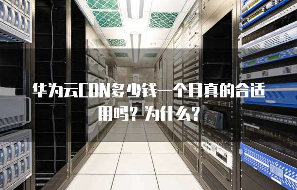 华为云CDN多少钱一个月真的合适用吗?为什么?